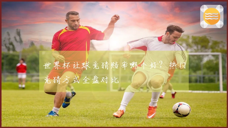 世界杯让球竞猜赔率哪个好？热门竞猜方式全盘对比