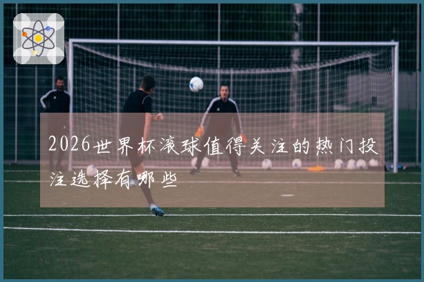 2026世界杯滚球值得关注的热门投注选择有哪些