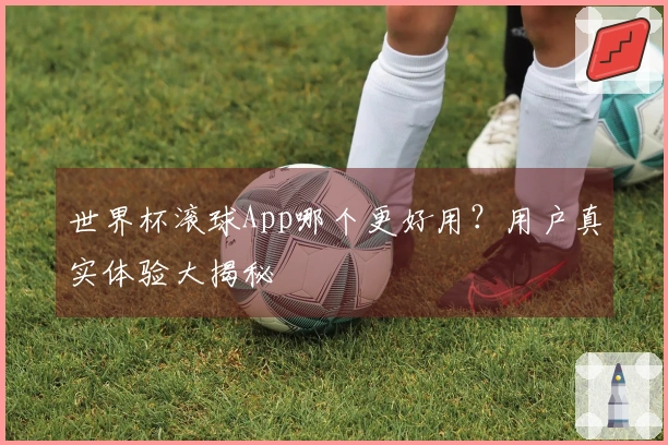 世界杯滚球App哪个更好用？用户真实体验大揭秘