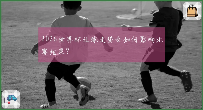 2026世界杯让球走势会如何影响比赛结果？
